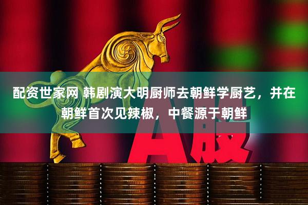 配资世家网 韩剧演大明厨师去朝鲜学厨艺，并在朝鲜首次见辣椒，中餐源于朝鲜