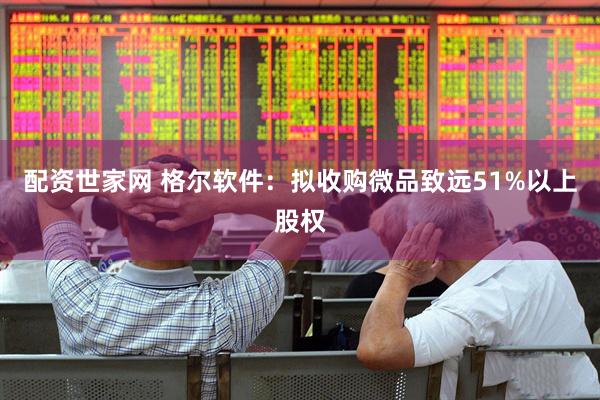 配资世家网 格尔软件：拟收购微品致远51%以上股权