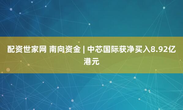 配资世家网 南向资金 | 中芯国际获净买入8.92亿港元