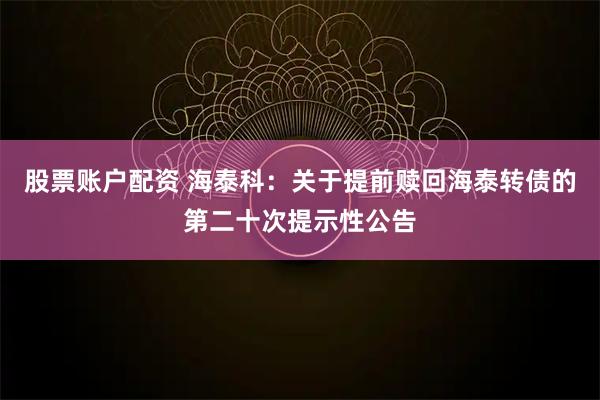 股票账户配资 海泰科：关于提前赎回海泰转债的第二十次提示性公告