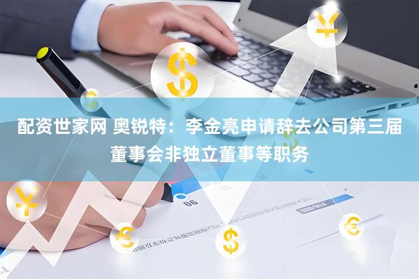 配资世家网 奥锐特：李金亮申请辞去公司第三届董事会非独立董事等职务