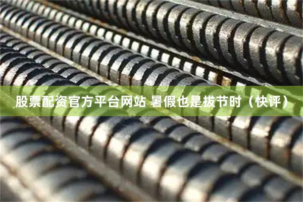股票配资官方平台网站 暑假也是拔节时（快评）