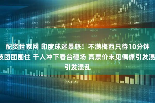 配资世家网 印度球迷暴怒！不满梅西只待10分钟+被团团围住 千人冲下看台砸场 高票价未见偶像引发混乱