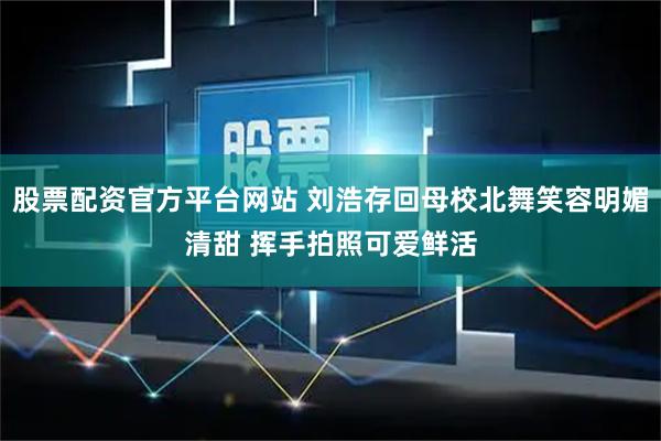 股票配资官方平台网站 刘浩存回母校北舞笑容明媚清甜 挥手拍照可爱鲜活